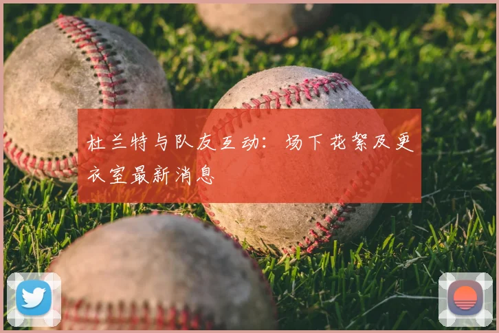 杜兰特与队友互动：场下花絮及更衣室最新消息