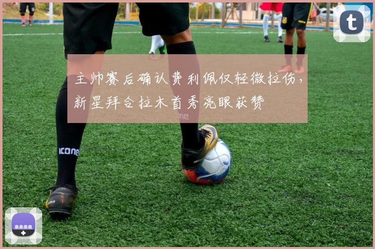 主帅赛后确认费利佩仅轻微拉伤，新星拜合拉木首秀亮眼获赞