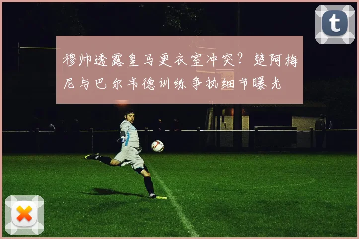 穆帅透露皇马更衣室冲突？楚阿梅尼与巴尔韦德训练争执细节曝光