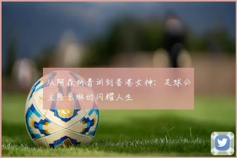 从阿森纳青训到香港女神：足球公主陈乐琳的闪耀人生