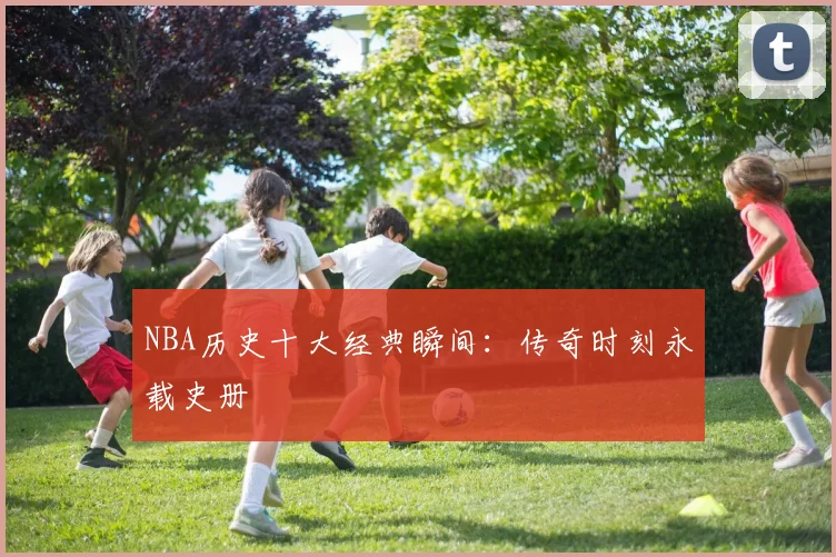 NBA历史十大经典瞬间：传奇时刻永载史册