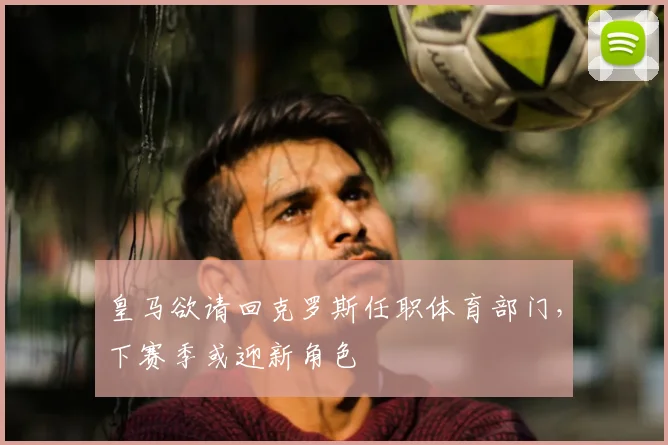皇马欲请回克罗斯任职体育部门，下赛季或迎新角色
