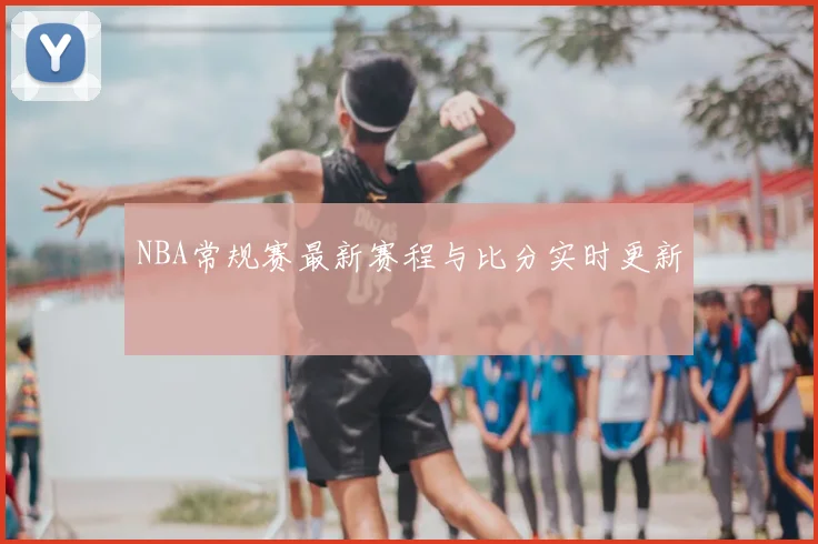 NBA常规赛最新赛程与比分实时更新