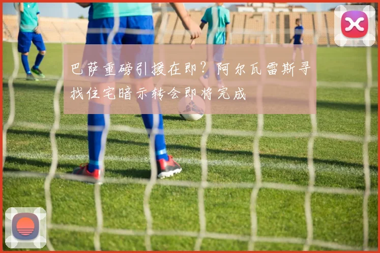 巴萨重磅引援在即？阿尔瓦雷斯寻找住宅暗示转会即将完成
